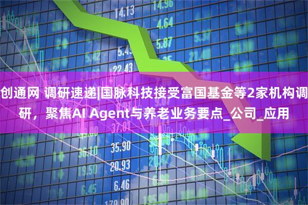 创通网 调研速递|国脉科技接受富国基金等2家机构调研，聚焦AI Agent与养老业务要点_公司_应用