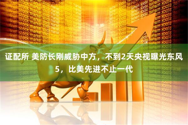 证配所 美防长刚威胁中方，不到2天央视曝光东风5，比美先进不止一代