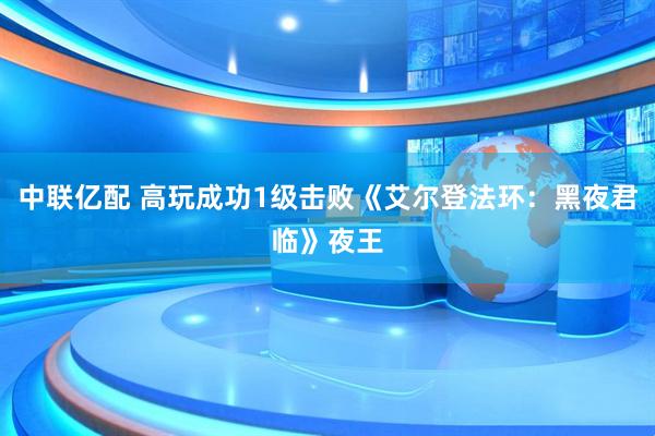 中联亿配 高玩成功1级击败《艾尔登法环：黑夜君临》夜王