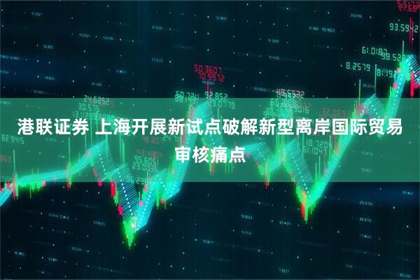 港联证券 上海开展新试点破解新型离岸国际贸易审核痛点