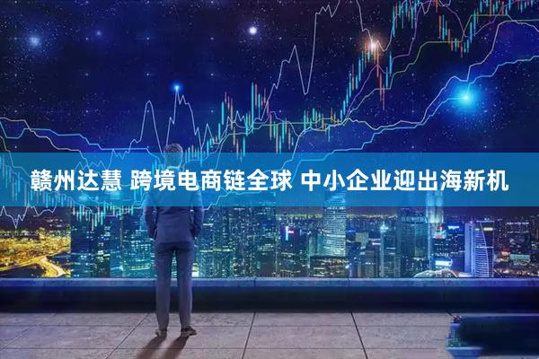 赣州达慧 跨境电商链全球 中小企业迎出海新机