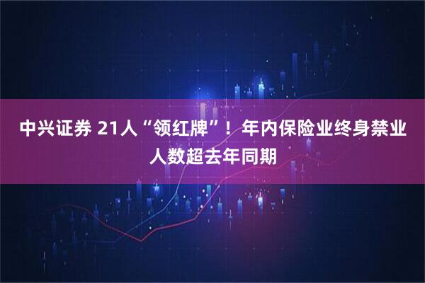 中兴证券 21人“领红牌”！年内保险业终身禁业人数超去年同期