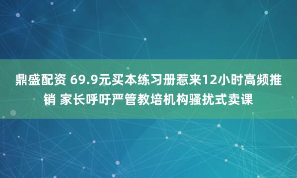 鼎盛配资 69.9元买本练习册惹来12小时高频推销 家长呼吁严管教培机构骚扰式卖课