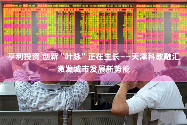 亨利投资 创新“叶脉”正在生长——天津科教融汇激发城市发展新势能