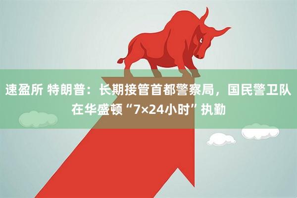速盈所 特朗普：长期接管首都警察局，国民警卫队在华盛顿“7×24小时”执勤