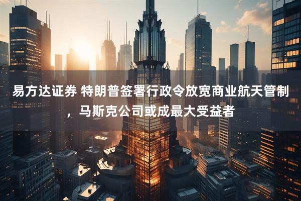 易方达证券 特朗普签署行政令放宽商业航天管制，马斯克公司或成最大受益者