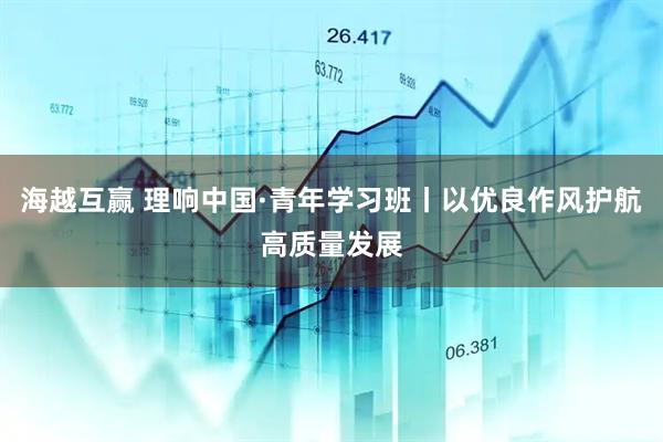 海越互赢 理响中国·青年学习班丨以优良作风护航高质量发展