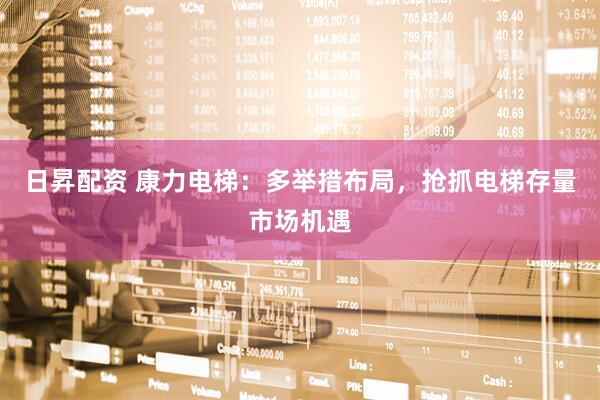 日昇配资 康力电梯：多举措布局，抢抓电梯存量市场机遇