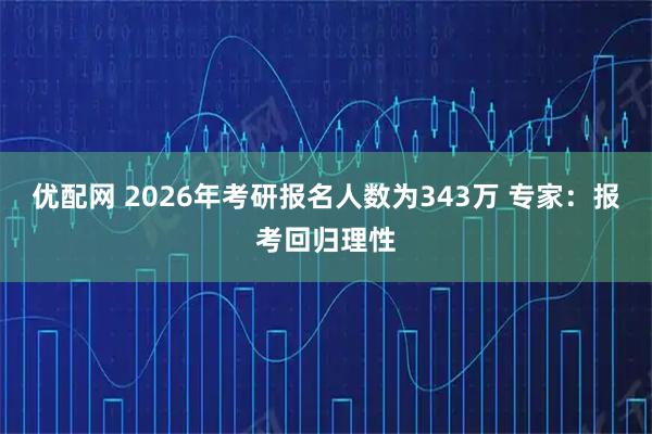 优配网 2026年考研报名人数为343万 专家：报考回归理性