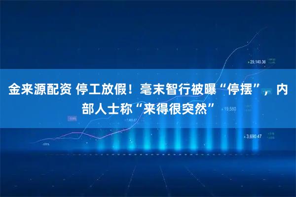 金来源配资 停工放假！毫末智行被曝“停摆”，内部人士称“来得很突然”