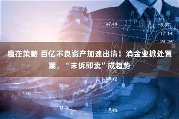 赢在策略 百亿不良资产加速出清！消金业掀处置潮，“未诉即卖”成趋势