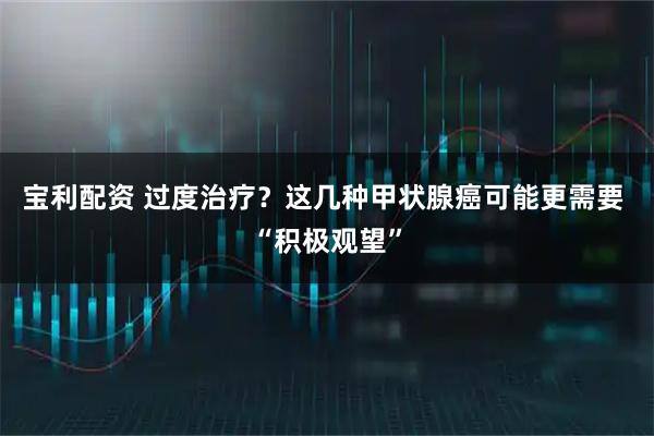 宝利配资 过度治疗？这几种甲状腺癌可能更需要 “积极观望”