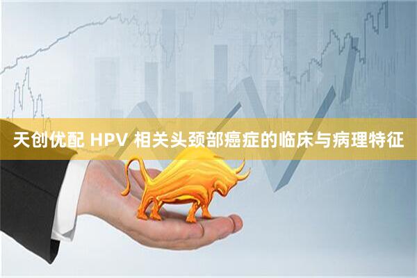 天创优配 HPV 相关头颈部癌症的临床与病理特征