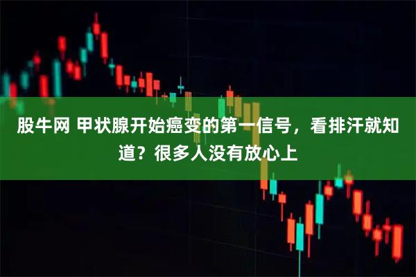 股牛网 甲状腺开始癌变的第一信号，看排汗就知道？很多人没有放心上