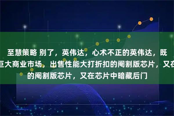 至慧策略 别了，英伟达，心术不正的英伟达，既不想失去中国的巨大商业市场，出售性能大打折扣的阉割版芯片，又在芯片中暗藏后门