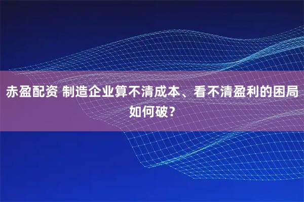 赤盈配资 制造企业算不清成本、看不清盈利的困局如何破？