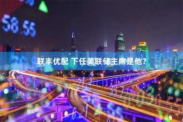 联丰优配 下任美联储主席是他？