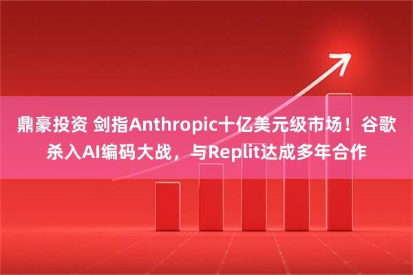 鼎豪投资 剑指Anthropic十亿美元级市场！谷歌杀入AI编码大战，与Replit达成多年合作