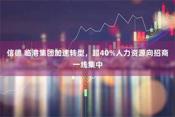 信德 临港集团加速转型，超40%人力资源向招商一线集中