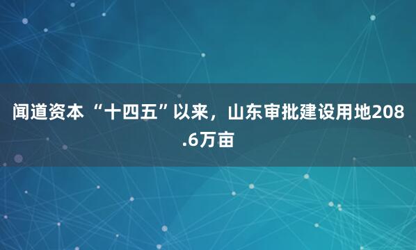 闻道资本 “十四五”以来，山东审批建设用地208.6万亩