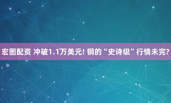 宏图配资 冲破1.1万美元! 铜的“史诗级”行情未完?