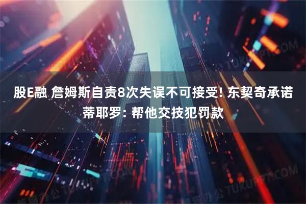 股E融 詹姆斯自责8次失误不可接受! 东契奇承诺蒂耶罗: 帮他交技犯罚款