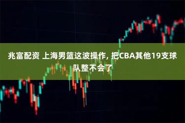 兆富配资 上海男篮这波操作, 把CBA其他19支球队整不会了